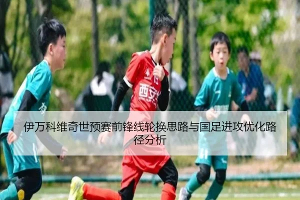 伊万科维奇世预赛前锋线轮换思路与国足进攻优化路径分析 - YABO.COMapp